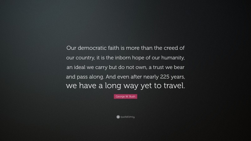 George W. Bush Quote: “Our democratic faith is more than the creed of our country, it is the inborn hope of our humanity, an ideal we carry but do not own, a trust we bear and pass along. And even after nearly 225 years, we have a long way yet to travel.”