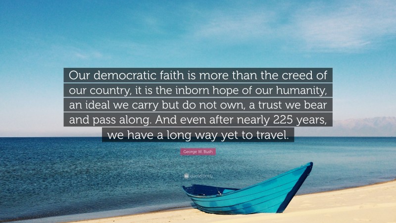 George W. Bush Quote: “Our democratic faith is more than the creed of our country, it is the inborn hope of our humanity, an ideal we carry but do not own, a trust we bear and pass along. And even after nearly 225 years, we have a long way yet to travel.”