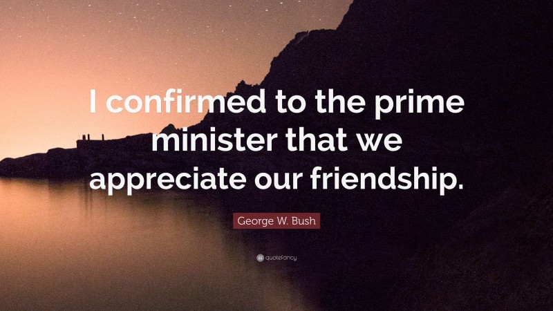George W. Bush Quote: “I confirmed to the prime minister that we appreciate our friendship.”