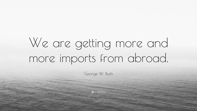 George W. Bush Quote: “We are getting more and more imports from abroad.”