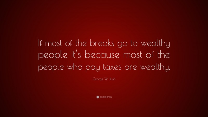 George W. Bush Quote: “If most of the breaks go to wealthy people it’s because most of the people who pay taxes are wealthy.”