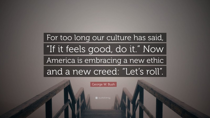 George W. Bush Quote: “For too long our culture has said, “If it feels good, do it.” Now America is embracing a new ethic and a new creed: “Let’s roll”.”