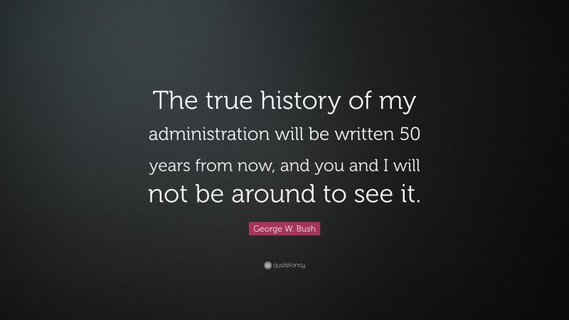 George W. Bush Quote: “The true history of my administration will be written 50 years from now, and you and I will not be around to see it.”
