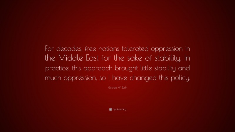 George W. Bush Quote: “For decades, free nations tolerated oppression in the Middle East for the sake of stability. In practice, this approach brought little stability and much oppression, so I have changed this policy.”