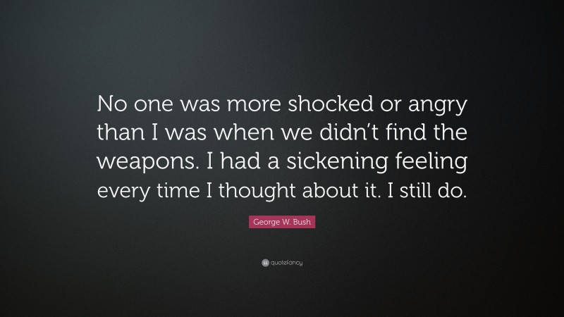 George W. Bush Quote: “No one was more shocked or angry than I was when we didn’t find the weapons. I had a sickening feeling every time I thought about it. I still do.”