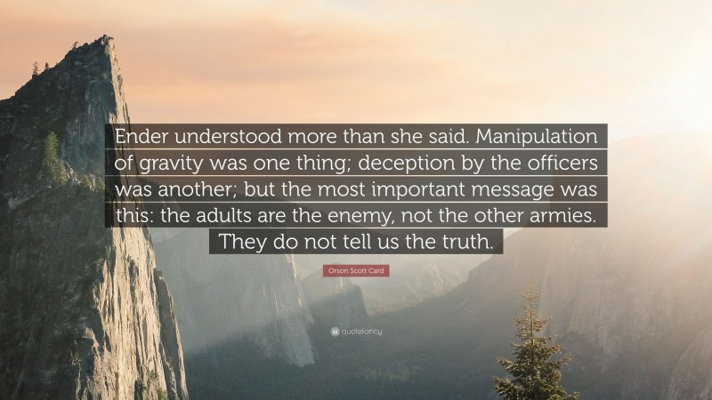 Orson Scott Card Quote: “Ender understood more than she said. Manipulation of gravity was one thing; deception by the officers was another; but the most important message was this: the adults are the enemy, not the other armies. They do not tell us the truth.”