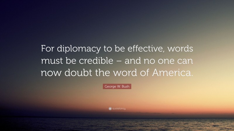 George W. Bush Quote: “For diplomacy to be effective, words must be credible – and no one can now doubt the word of America.”