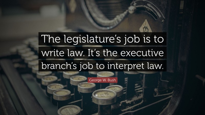 George W. Bush Quote: “The legislature’s job is to write law. It’s the executive branch’s job to interpret law.”