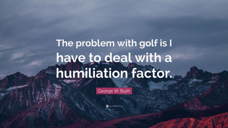 George W. Bush Quote: “The problem with golf is I have to deal with a humiliation factor.”