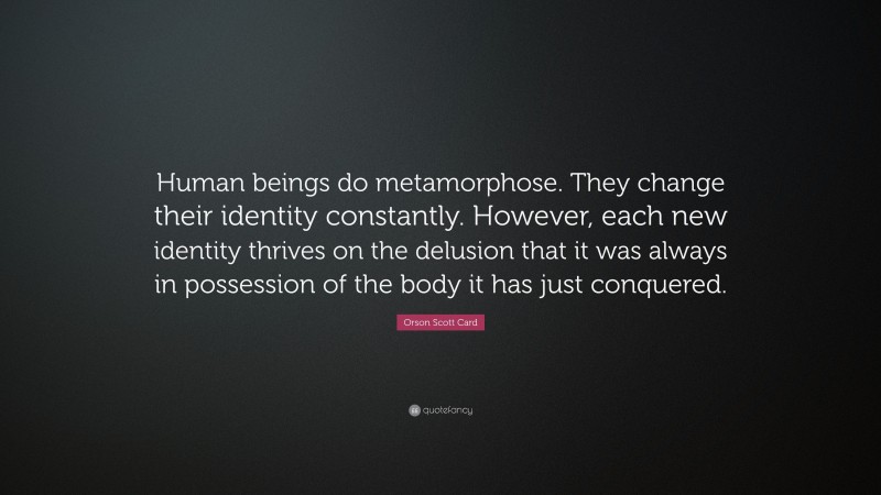 Orson Scott Card Quote: “Human beings do metamorphose. They change their identity constantly. However, each new identity thrives on the delusion that it was always in possession of the body it has just conquered.”