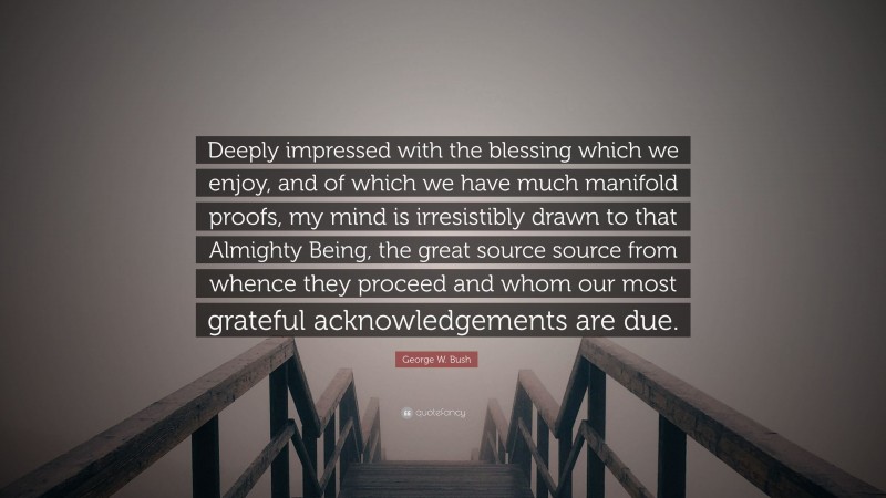 George W. Bush Quote: “Deeply impressed with the blessing which we enjoy, and of which we have much manifold proofs, my mind is irresistibly drawn to that Almighty Being, the great source source from whence they proceed and whom our most grateful acknowledgements are due.”