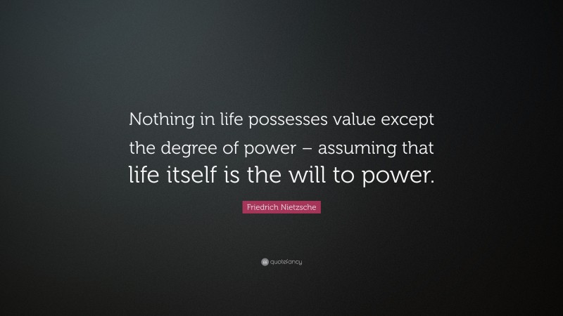 Friedrich Nietzsche Quote: “Nothing in life possesses value except the degree of power – assuming that life itself is the will to power.”