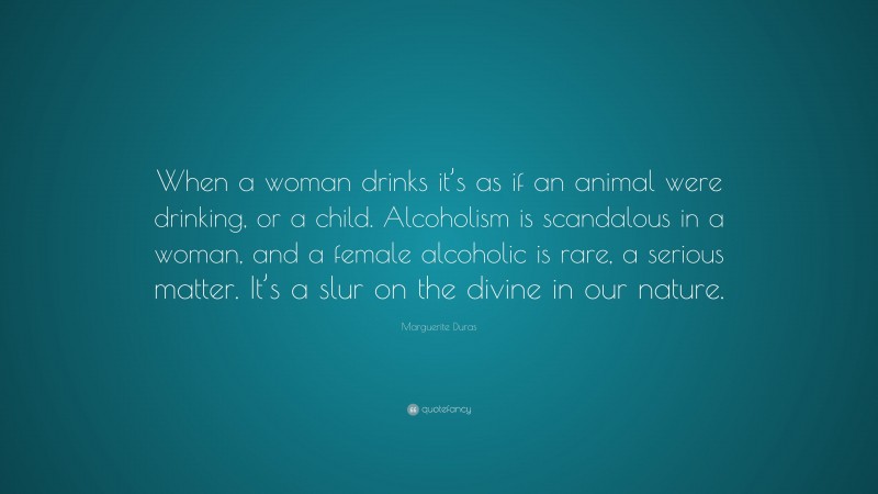Marguerite Duras Quote: “When a woman drinks it’s as if an animal were drinking, or a child. Alcoholism is scandalous in a woman, and a female alcoholic is rare, a serious matter. It’s a slur on the divine in our nature.”