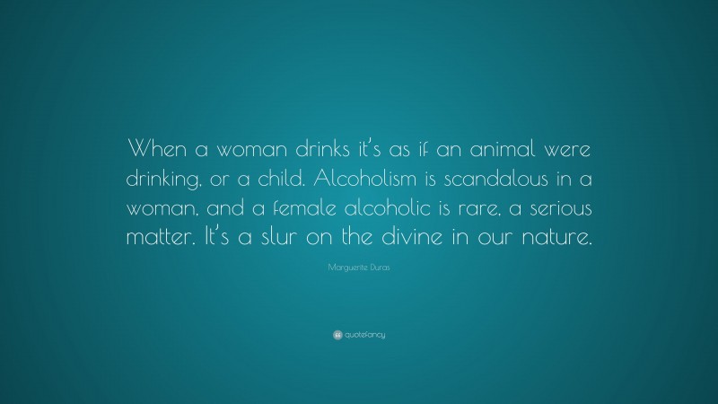 Marguerite Duras Quote: “When a woman drinks it’s as if an animal were drinking, or a child. Alcoholism is scandalous in a woman, and a female alcoholic is rare, a serious matter. It’s a slur on the divine in our nature.”