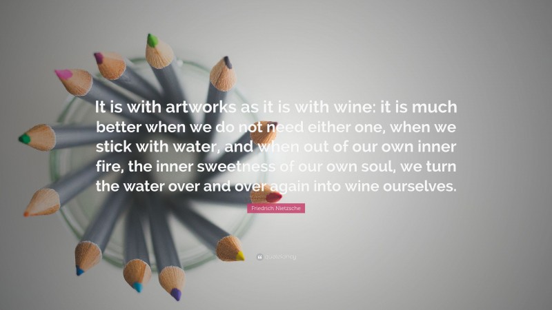 Friedrich Nietzsche Quote: “It is with artworks as it is with wine: it is much better when we do not need either one, when we stick with water, and when out of our own inner fire, the inner sweetness of our own soul, we turn the water over and over again into wine ourselves.”