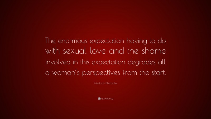 Friedrich Nietzsche Quote: “The enormous expectation having to do with sexual love and the shame involved in this expectation degrades all a woman’s perspectives from the start.”