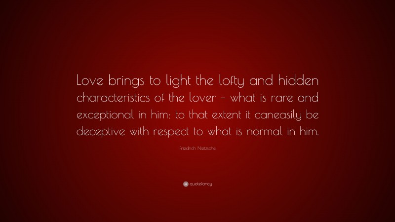 Friedrich Nietzsche Quote: “Love brings to light the lofty and hidden characteristics of the lover – what is rare and exceptional in him: to that extent it caneasily be deceptive with respect to what is normal in him.”