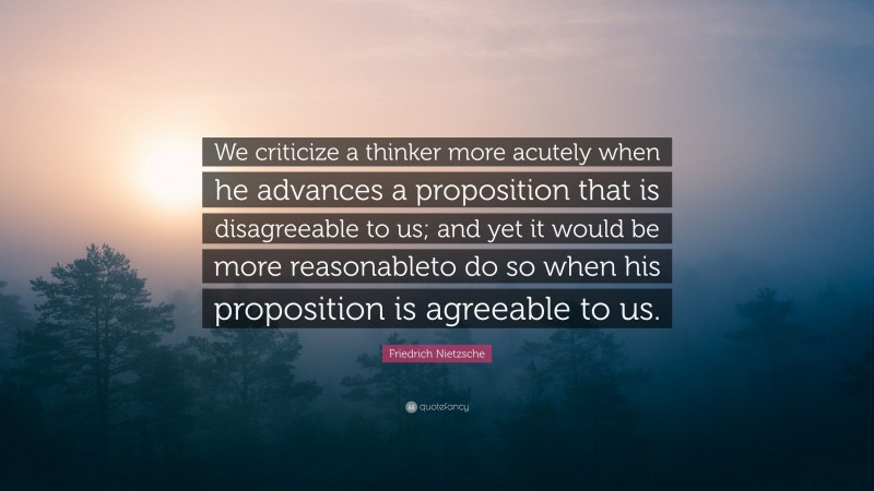 Friedrich Nietzsche Quote: “We criticize a thinker more acutely when he advances a proposition that is disagreeable to us; and yet it would be more reasonableto do so when his proposition is agreeable to us.”