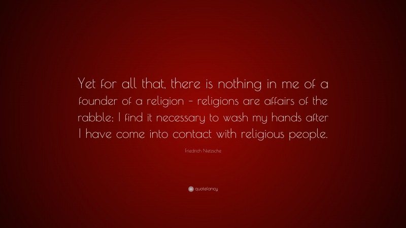 Friedrich Nietzsche Quote: “Yet for all that, there is nothing in me of a founder of a religion – religions are affairs of the rabble; I find it necessary to wash my hands after I have come into contact with religious people.”