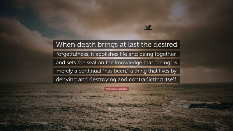 Friedrich Nietzsche Quote: “When death brings at last the desired forgetfulness, it abolishes life and being together, and sets the seal on the knowledge that “being” is merely a continual “has been,” a thing that lives by denying and destroying and contradicting itself.”