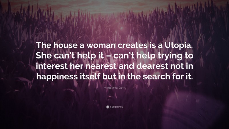 Marguerite Duras Quote: “The house a woman creates is a Utopia. She can’t help it – can’t help trying to interest her nearest and dearest not in happiness itself but in the search for it.”