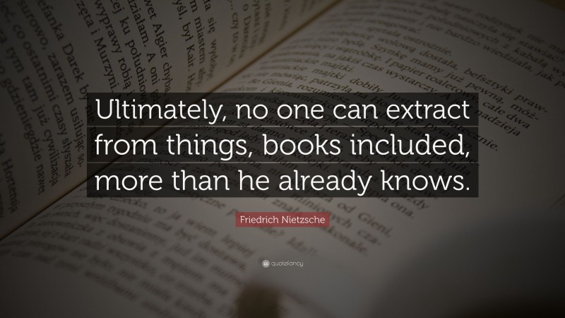 Friedrich Nietzsche Quote: “Ultimately, no one can extract from things, books included, more than he already knows.”