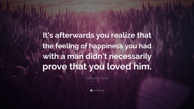 Marguerite Duras Quote: “It’s afterwards you realize that the feeling of happiness you had with a man didn’t necessarily prove that you loved him.”