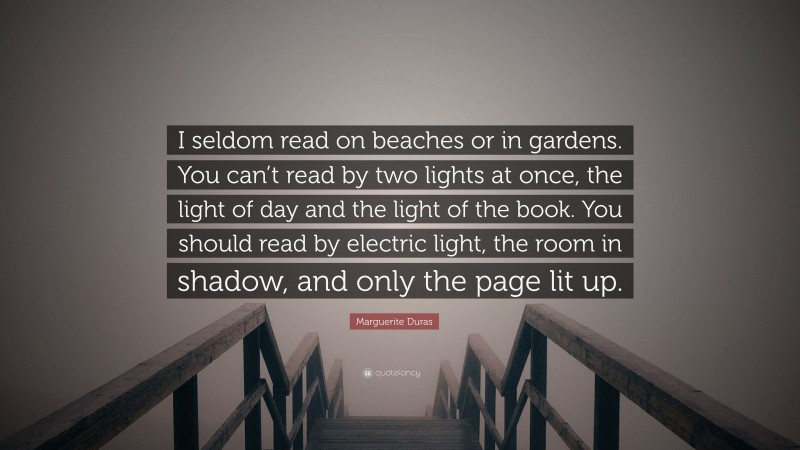 Marguerite Duras Quote: “I seldom read on beaches or in gardens. You can’t read by two lights at once, the light of day and the light of the book. You should read by electric light, the room in shadow, and only the page lit up.”