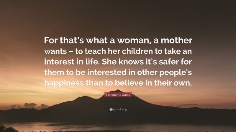 Marguerite Duras Quote: “For that’s what a woman, a mother wants – to teach her children to take an interest in life. She knows it’s safer for them to be interested in other people’s happiness than to believe in their own.”