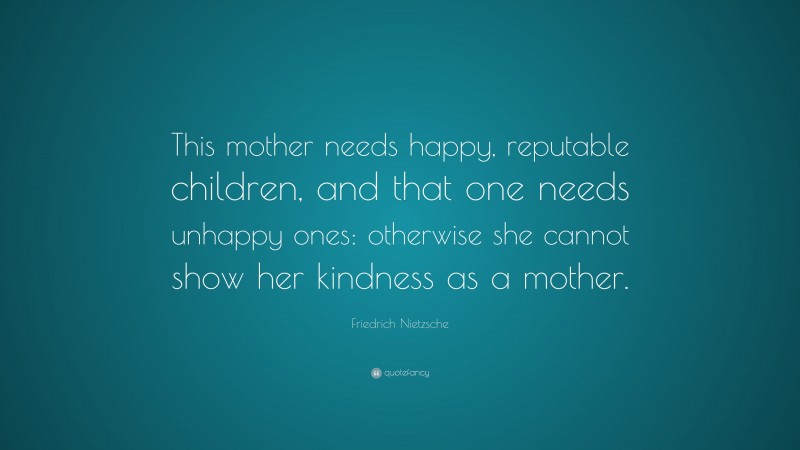 Friedrich Nietzsche Quote: “This mother needs happy, reputable children, and that one needs unhappy ones: otherwise she cannot show her kindness as a mother.”
