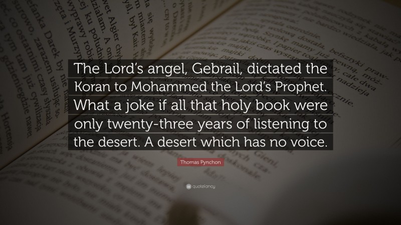 Thomas Pynchon Quote: “The Lord’s angel, Gebrail, dictated the Koran to Mohammed the Lord’s Prophet. What a joke if all that holy book were only twenty-three years of listening to the desert. A desert which has no voice.”