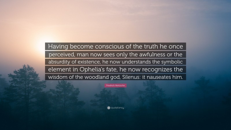 Friedrich Nietzsche Quote: “Having become conscious of the truth he once perceived, man now sees only the awfulness or the absurdity of existence, he now understands the symbolic element in Ophelia’s fate, he now recognizes the wisdom of the woodland god, Silenus: it nauseates him.”