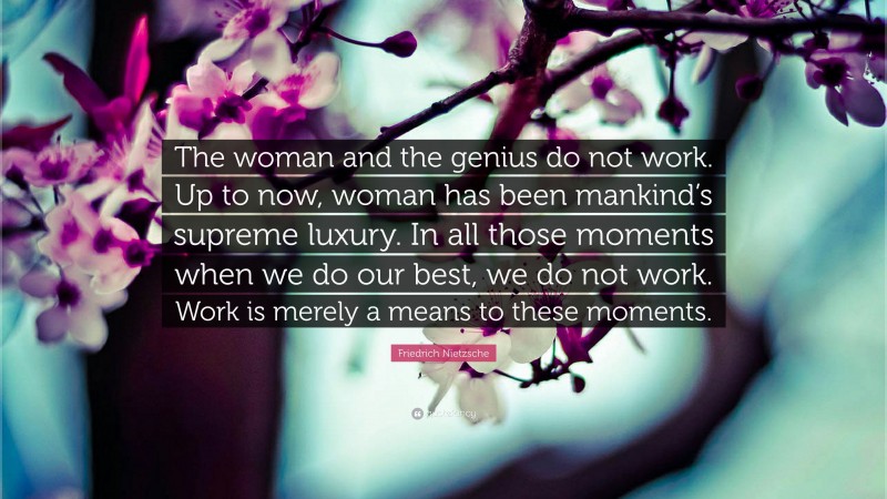 Friedrich Nietzsche Quote: “The woman and the genius do not work. Up to now, woman has been mankind’s supreme luxury. In all those moments when we do our best, we do not work. Work is merely a means to these moments.”