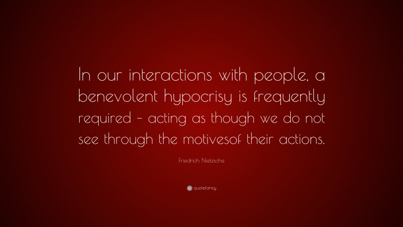 Friedrich Nietzsche Quote: “In our interactions with people, a benevolent hypocrisy is frequently required – acting as though we do not see through the motivesof their actions.”