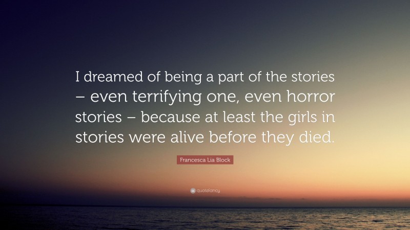 Francesca Lia Block Quote: “I dreamed of being a part of the stories – even terrifying one, even horror stories – because at least the girls in stories were alive before they died.”