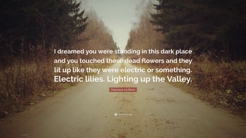 Francesca Lia Block Quote: “I dreamed you were standing in this dark place and you touched these dead flowers and they lit up like they were electric or something. Electric lilies. Lighting up the Valley.”