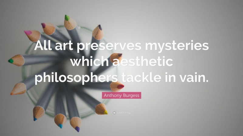 Anthony Burgess Quote: “All art preserves mysteries which aesthetic philosophers tackle in vain.”
