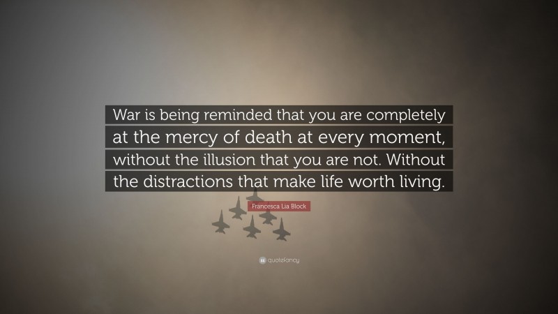 Francesca Lia Block Quote: “War is being reminded that you are completely at the mercy of death at every moment, without the illusion that you are not. Without the distractions that make life worth living.”