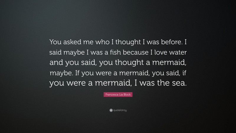 Francesca Lia Block Quote: “You asked me who I thought I was before. I said maybe I was a fish because I love water and you said, you thought a mermaid, maybe. If you were a mermaid, you said, if you were a mermaid, I was the sea.”
