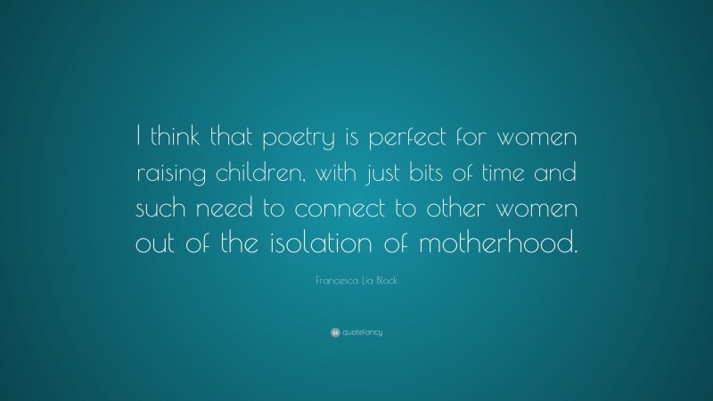 Francesca Lia Block Quote: “I think that poetry is perfect for women raising children, with just bits of time and such need to connect to other women out of the isolation of motherhood.”