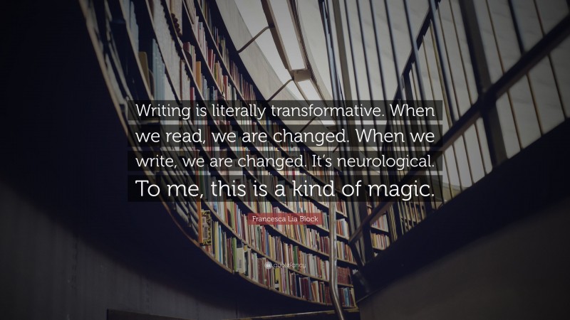 Francesca Lia Block Quote: “Writing is literally transformative. When we read, we are changed. When we write, we are changed. It’s neurological. To me, this is a kind of magic.”