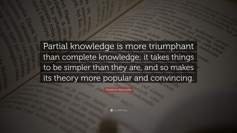 Friedrich Nietzsche Quote: “Partial knowledge is more triumphant than complete knowledge; it takes things to be simpler than they are, and so makes its theory more popular and convincing.”