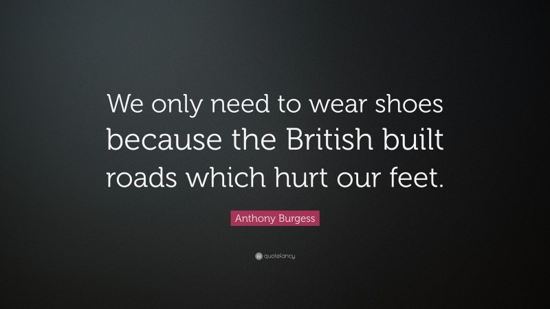 Anthony Burgess Quote: “We only need to wear shoes because the British built roads which hurt our feet.”