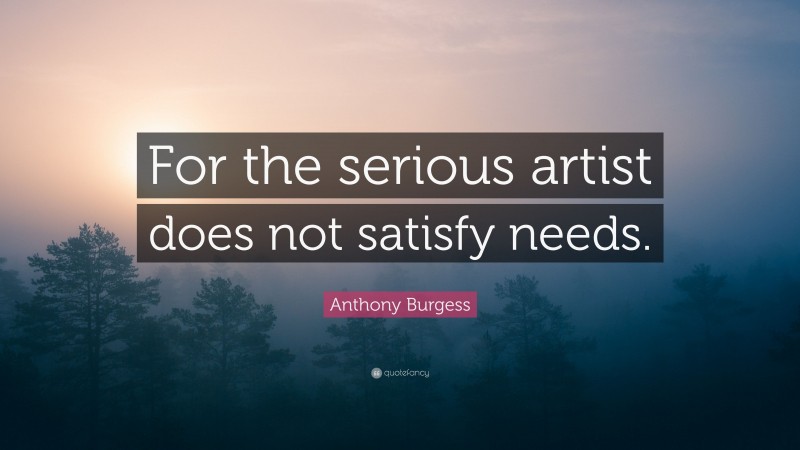 Anthony Burgess Quote: “For the serious artist does not satisfy needs.”