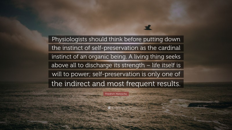 Friedrich Nietzsche Quote: “Physiologists should think before putting down the instinct of self-preservation as the cardinal instinct of an organic being. A living thing seeks above all to discharge its strength – life itself is will to power; self-preservation is only one of the indirect and most frequent results.”