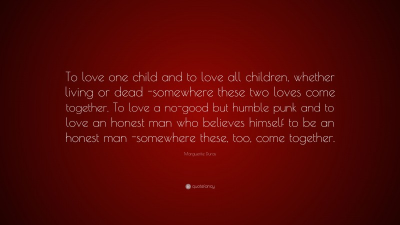 Marguerite Duras Quote: “To love one child and to love all children, whether living or dead -somewhere these two loves come together. To love a no-good but humble punk and to love an honest man who believes himself to be an honest man -somewhere these, too, come together.”