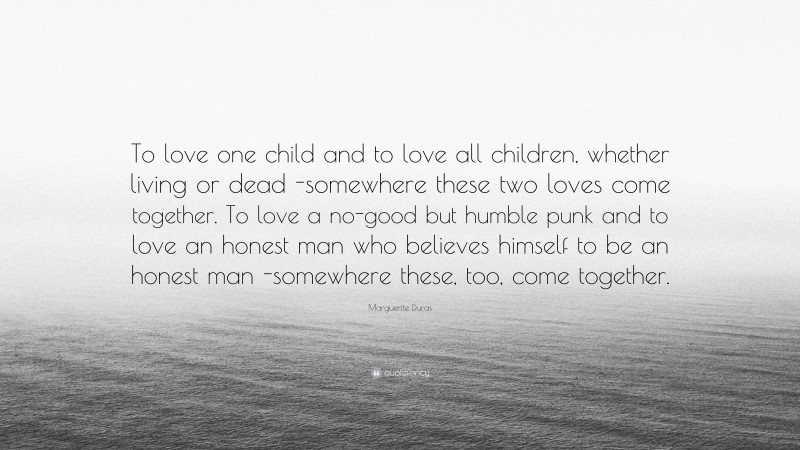 Marguerite Duras Quote: “To love one child and to love all children, whether living or dead -somewhere these two loves come together. To love a no-good but humble punk and to love an honest man who believes himself to be an honest man -somewhere these, too, come together.”