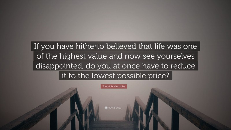 Friedrich Nietzsche Quote: “If you have hitherto believed that life was one of the highest value and now see yourselves disappointed, do you at once have to reduce it to the lowest possible price?”