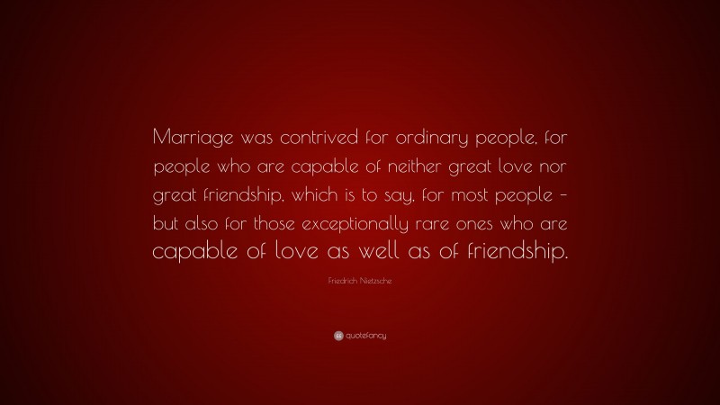 Friedrich Nietzsche Quote: “Marriage was contrived for ordinary people, for people who are capable of neither great love nor great friendship, which is to say, for most people – but also for those exceptionally rare ones who are capable of love as well as of friendship.”