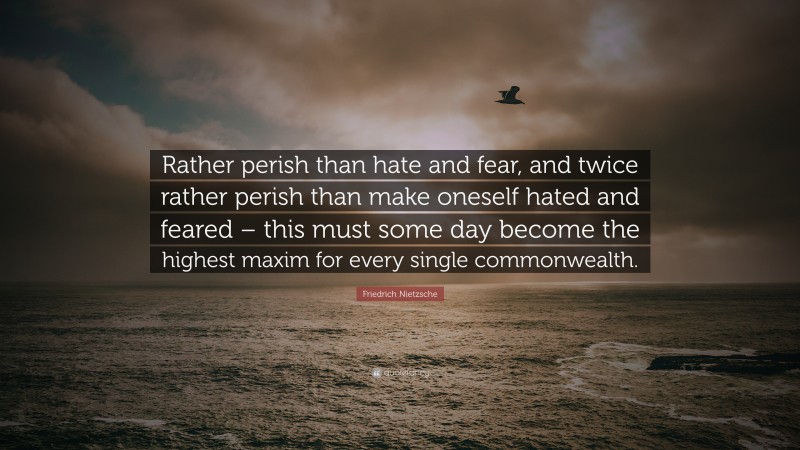 Friedrich Nietzsche Quote: “Rather perish than hate and fear, and twice rather perish than make oneself hated and feared – this must some day become the highest maxim for every single commonwealth.”